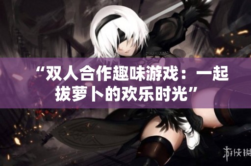 “双人合作趣味游戏：一起拔萝卜的欢乐时光”