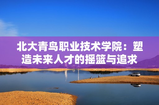 北大青鸟职业技术学院：塑造未来人才的摇篮与追求