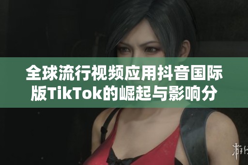 全球流行视频应用抖音国际版TikTok的崛起与影响分析