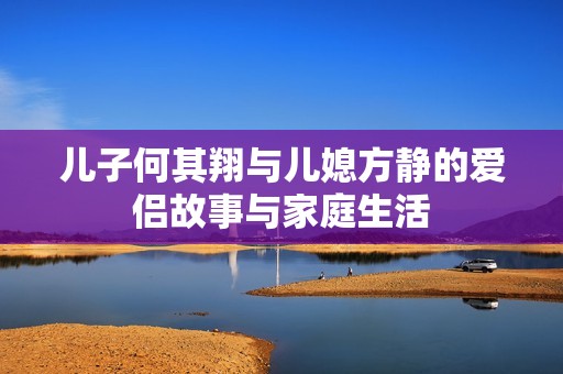 儿子何其翔与儿媳方静的爱侣故事与家庭生活