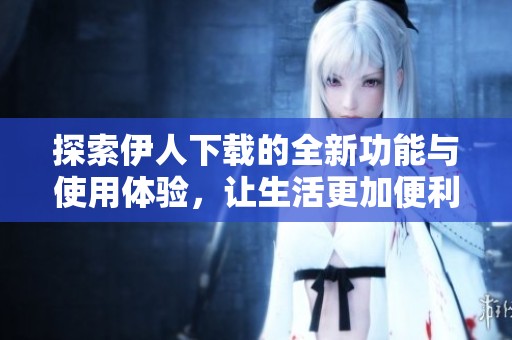 探索伊人下载的全新功能与使用体验，让生活更加便利