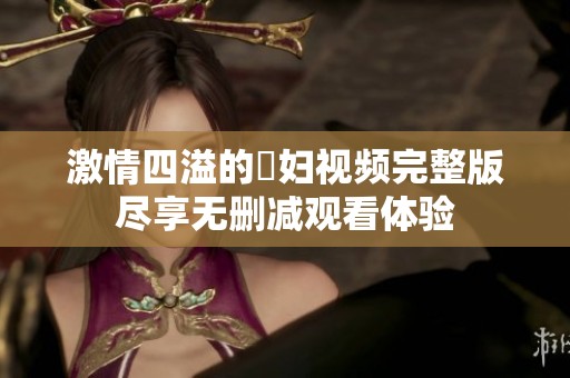 激情四溢的婬妇视频完整版尽享无删减观看体验