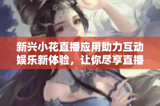 新兴小花直播应用助力互动娱乐新体验，让你尽享直播乐趣