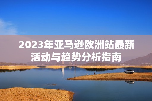 2023年亚马逊欧洲站最新活动与趋势分析指南