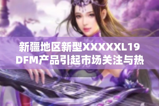 新疆地区新型XXXXXL19DFM产品引起市场关注与热议