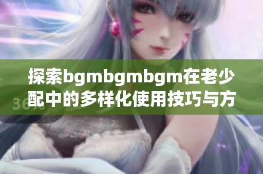 探索bgmbgmbgm在老少配中的多样化使用技巧与方法