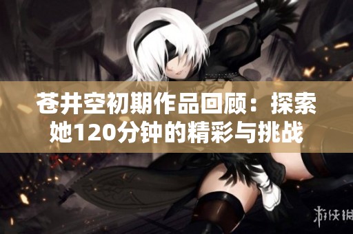 苍井空初期作品回顾：探索她120分钟的精彩与挑战