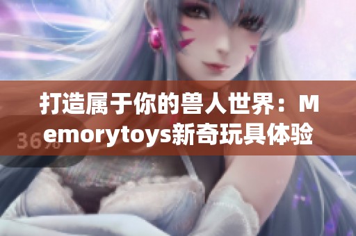 打造属于你的兽人世界：Memorytoys新奇玩具体验