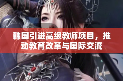 韩国引进高级教师项目，推动教育改革与国际交流