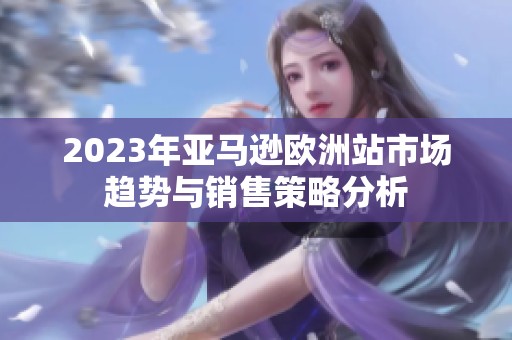 2023年亚马逊欧洲站市场趋势与销售策略分析
