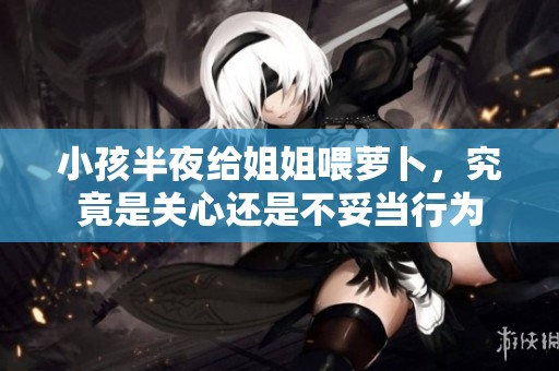 小孩半夜给姐姐喂萝卜，究竟是关心还是不妥当行为