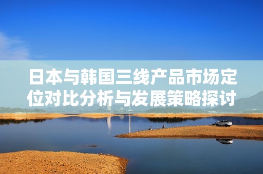 日本与韩国三线产品市场定位对比分析与发展策略探讨