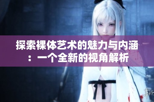 探索裸体艺术的魅力与内涵：一个全新的视角解析