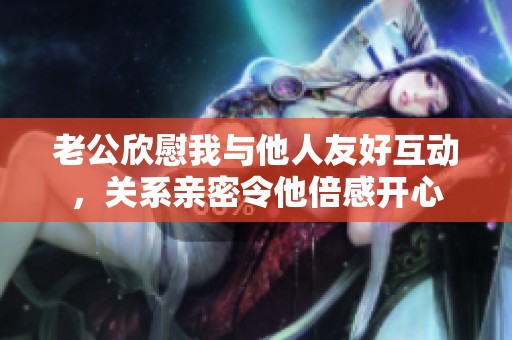 老公欣慰我与他人友好互动，关系亲密令他倍感开心