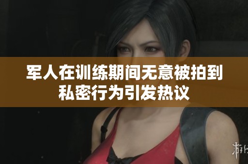 军人在训练期间无意被拍到私密行为引发热议