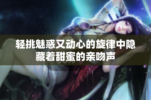 轻挑魅惑又动心的旋律中隐藏着甜蜜的亲吻声