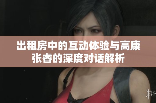 出租房中的互动体验与高康张睿的深度对话解析