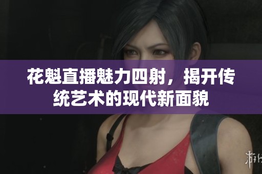 花魁直播魅力四射，揭开传统艺术的现代新面貌