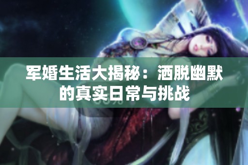 军婚生活大揭秘：洒脱幽默的真实日常与挑战