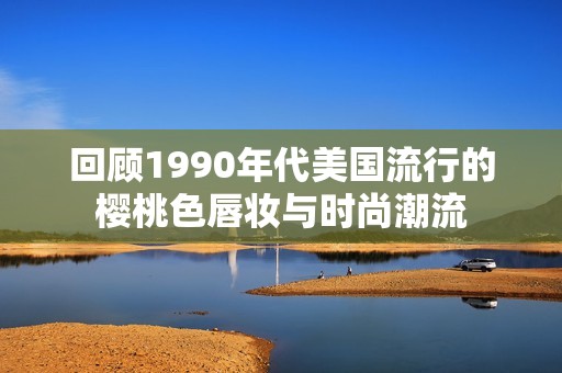 回顾1990年代美国流行的樱桃色唇妆与时尚潮流