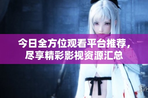 今日全方位观看平台推荐，尽享精彩影视资源汇总