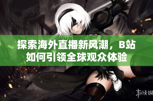 探索海外直播新风潮，B站如何引领全球观众体验