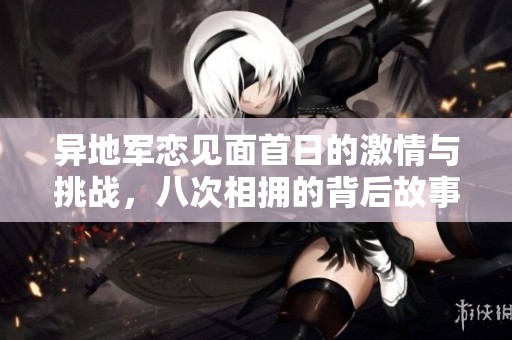 异地军恋见面首日的激情与挑战，八次相拥的背后故事