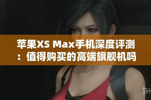 苹果XS Max手机深度评测：值得购买的高端旗舰机吗