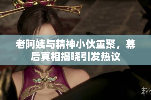 老阿姨与精神小伙重聚，幕后真相揭晓引发热议