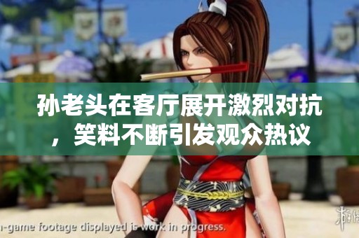 孙老头在客厅展开激烈对抗，笑料不断引发观众热议