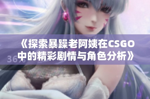 《探索暴躁老阿姨在CSGO中的精彩剧情与角色分析》