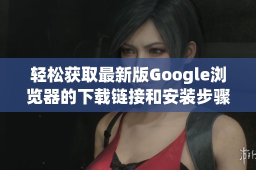 轻松获取最新版Google浏览器的下载链接和安装步骤
