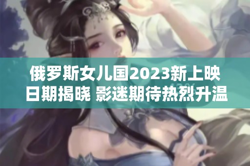 俄罗斯女儿国2023新上映日期揭晓 影迷期待热烈升温