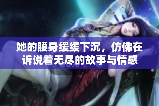 她的腰身缓缓下沉，仿佛在诉说着无尽的故事与情感
