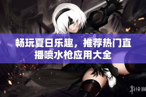 畅玩夏日乐趣，推荐热门直播喷水枪应用大全