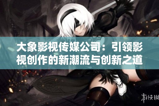 大象影视传媒公司：引领影视创作的新潮流与创新之道