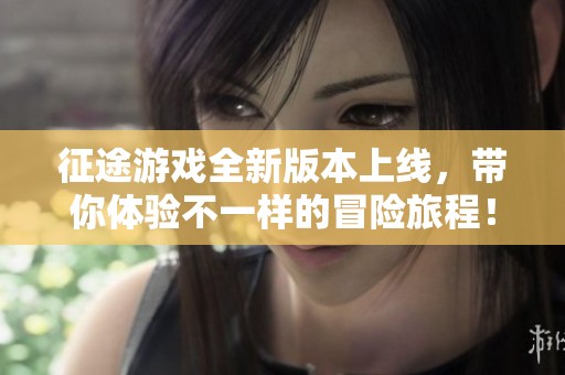 征途游戏全新版本上线，带你体验不一样的冒险旅程！