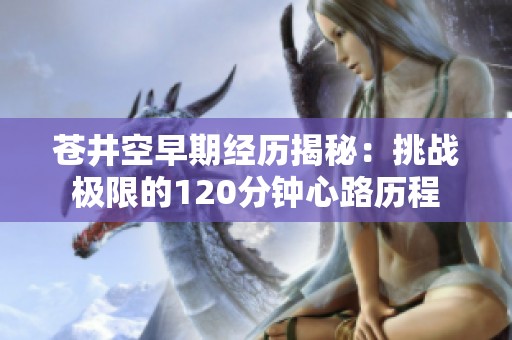 苍井空早期经历揭秘：挑战极限的120分钟心路历程