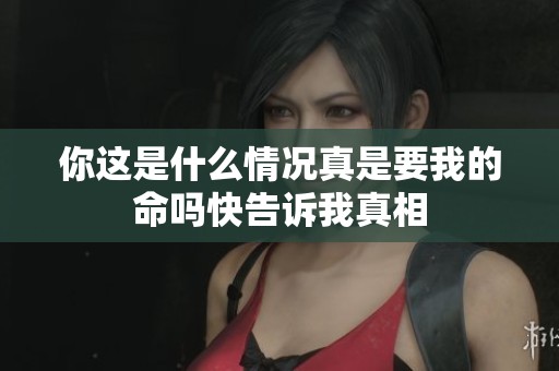 你这是什么情况真是要我的命吗快告诉我真相
