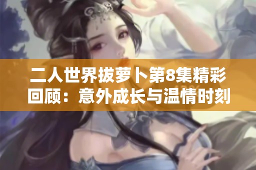 二人世界拔萝卜第8集精彩回顾：意外成长与温情时刻交织
