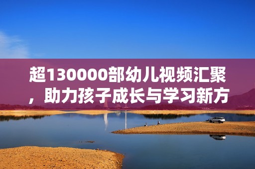 超130000部幼儿视频汇聚，助力孩子成长与学习新方式