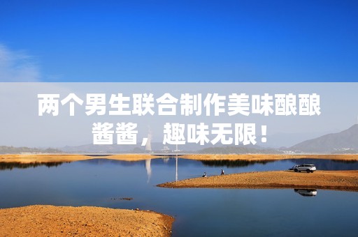 两个男生联合制作美味酿酿酱酱，趣味无限！