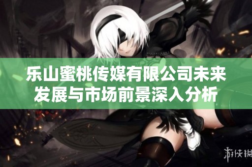 乐山蜜桃传媒有限公司未来发展与市场前景深入分析
