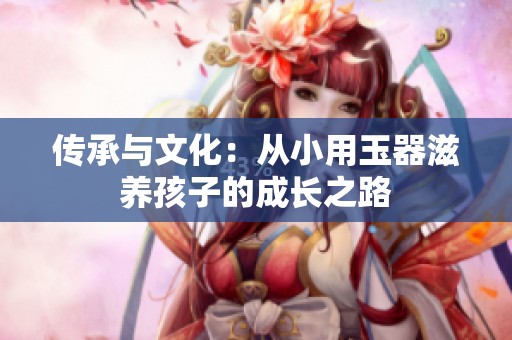 传承与文化：从小用玉器滋养孩子的成长之路