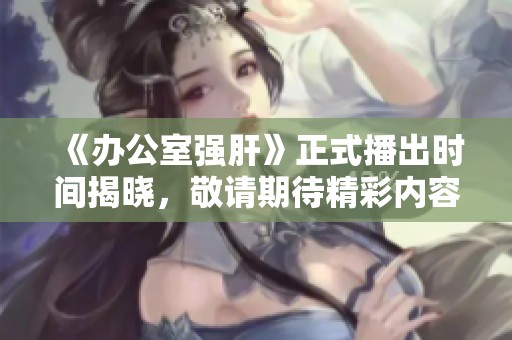 《办公室强肝》正式播出时间揭晓，敬请期待精彩内容