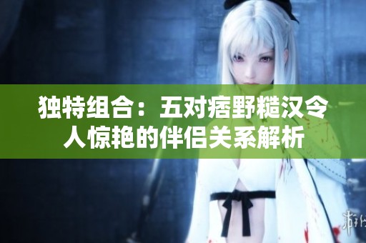 独特组合：五对痞野糙汉令人惊艳的伴侣关系解析