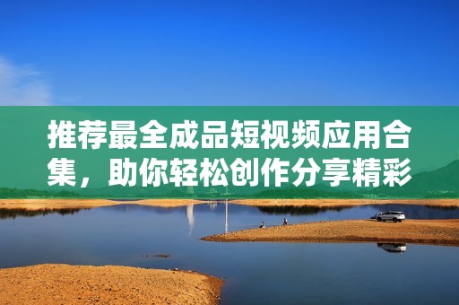 推荐最全成品短视频应用合集，助你轻松创作分享精彩视频