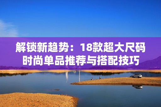 解锁新趋势：18款超大尺码时尚单品推荐与搭配技巧