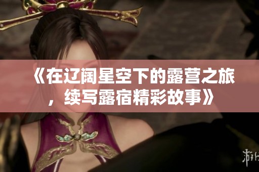 《在辽阔星空下的露营之旅，续写露宿精彩故事》