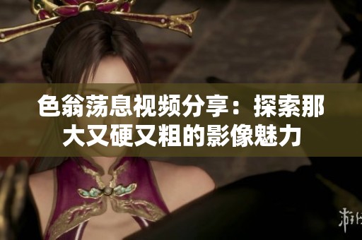色翁荡息视频分享：探索那大又硬又粗的影像魅力